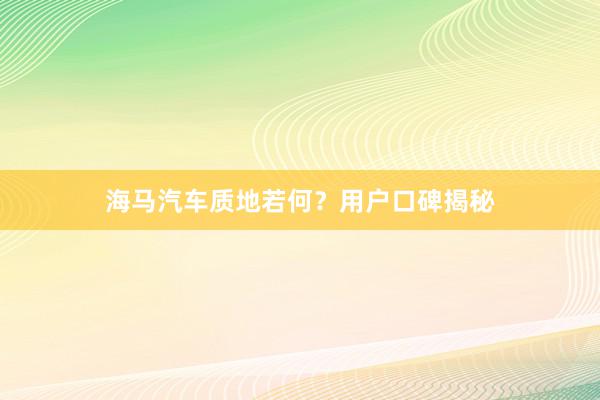 海马汽车质地若何？用户口碑揭秘